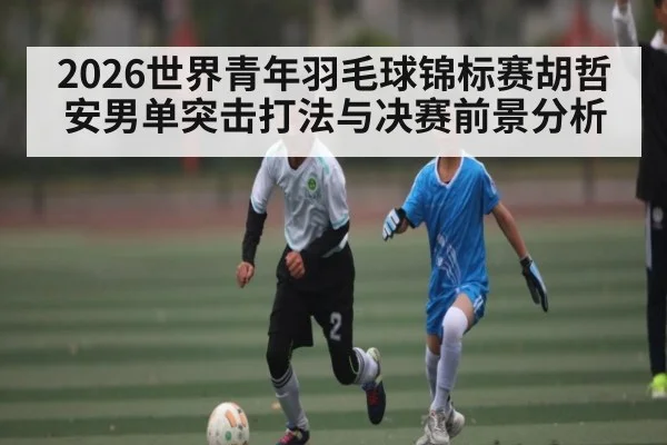2026世界青年羽毛球锦标赛胡哲安男单突击打法与决赛前景分析