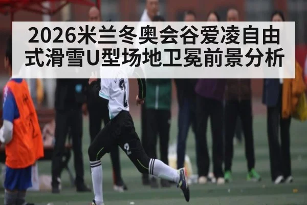 2026米兰冬奥会谷爱凌自由式滑雪U型场地卫冕前景分析